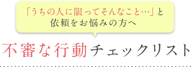 うちの人に限ってそんなこと…と依頼をお悩みの方へ 不審な行動チェックリスト