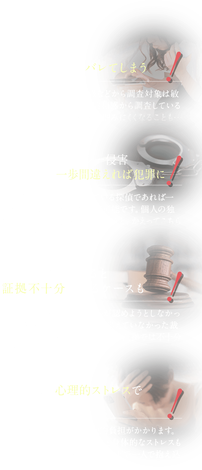 配偶者やその不倫相手にバレてしまう 意図せずプライバシー侵害してしまい、一歩間違えれば犯罪に 知識なく調査すると証拠不十分になるケースも 不倫を暴く心理的ストレスで日常に支障が…
