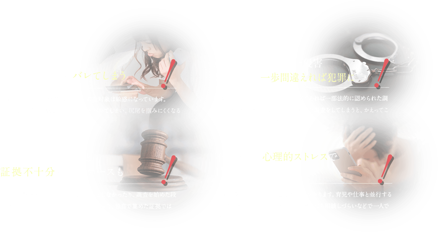 配偶者やその不倫相手にバレてしまう 意図せずプライバシー侵害してしまい、一歩間違えれば犯罪に 知識なく調査すると証拠不十分になるケースも 不倫を暴く心理的ストレスで日常に支障が…